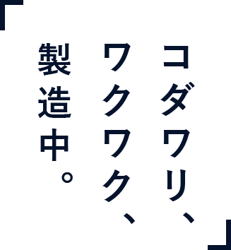 「コダワリ、ワウワク、製造中」